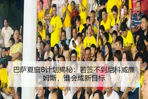 巴萨夏窗B计划揭秘：若签不到尼科威廉姆斯，谁会成新目标